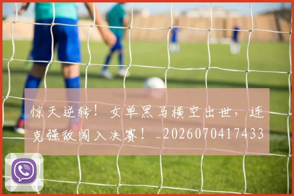 惊天逆转！女单黑马横空出世，连克强敌闯入决赛！_20260704174339_20260723172939