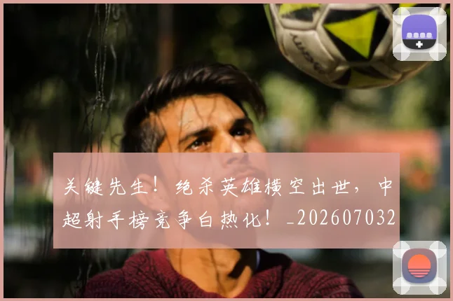 关键先生!绝杀英雄横空出世,中超射手榜竞争白热化!_20260703215020