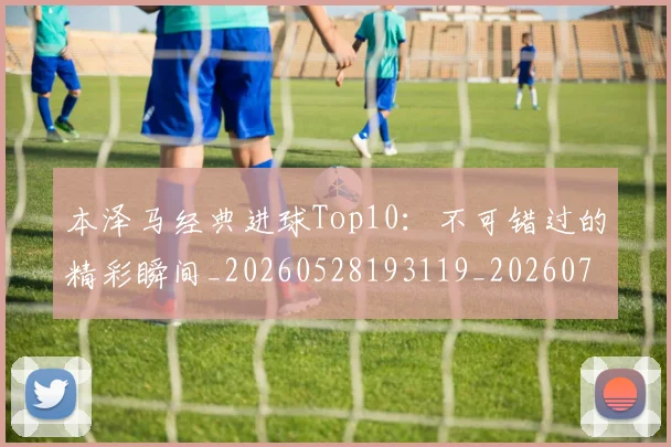 本泽马经典进球Top10：不可错过的精彩瞬间_20260528193119_20260707021939_20260731174520