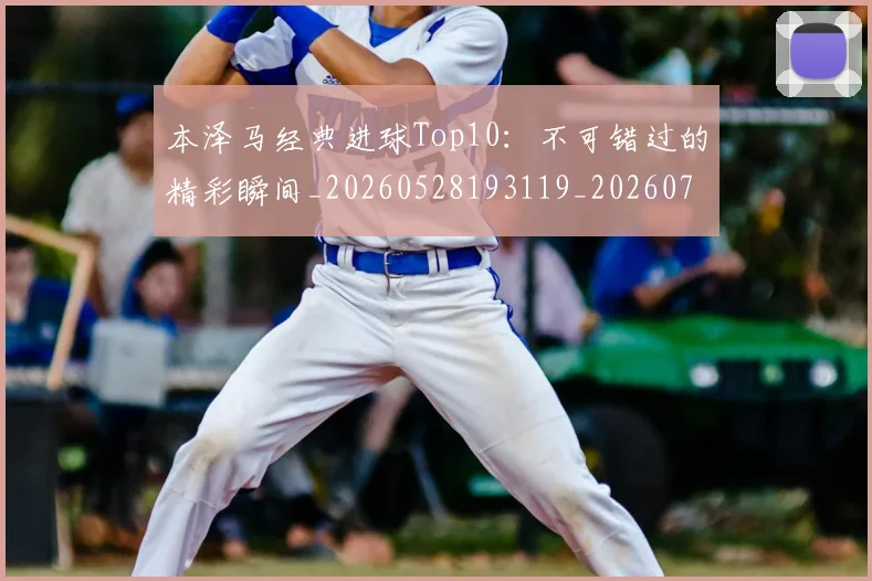 本泽马经典进球Top10：不可错过的精彩瞬间_20260528193119_20260731174519