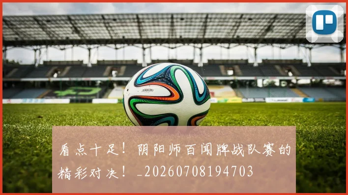 看点十足！阴阳师百闻牌战队赛的精彩对决！_20260708194703