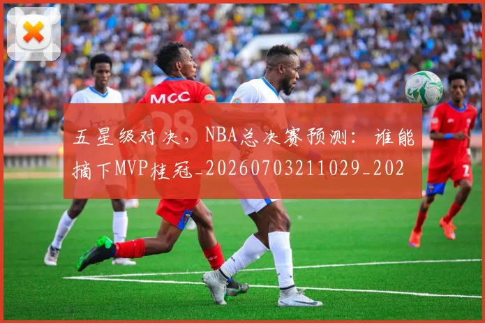 五星级对决，NBA总决赛预测：谁能摘下MVP桂冠_20260703211029_20260716193306