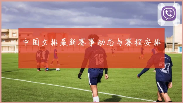 中国女排最新赛事动态与赛程安排