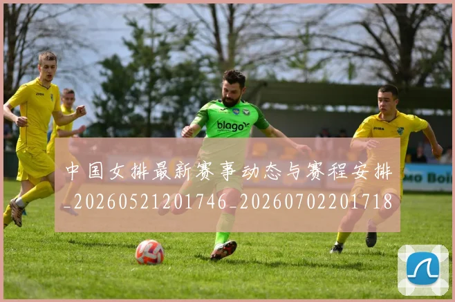中国女排最新赛事动态与赛程安排_20260521201746_20260702201718
