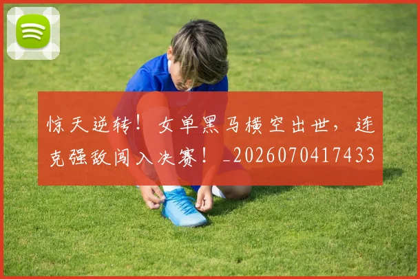 惊天逆转！女单黑马横空出世，连克强敌闯入决赛！_20260704174339_20260723172939