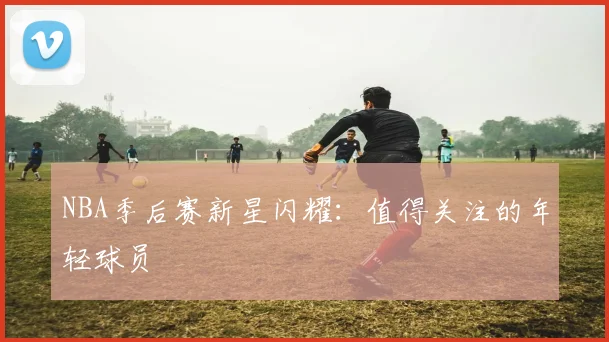 NBA季后赛新星闪耀：值得关注的年轻球员