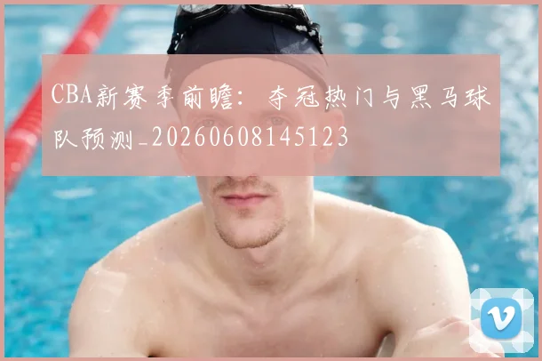 CBA新赛季前瞻：夺冠热门与黑马球队预测_20260608145123