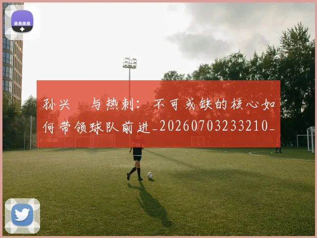 孙兴慜与热刺：不可或缺的核心如何带领球队前进_20260703233210_20260720192709