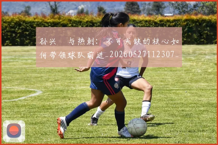 孙兴慜与热刺：不可或缺的核心如何带领球队前进_20260527112307_20260703233211_20260720192708