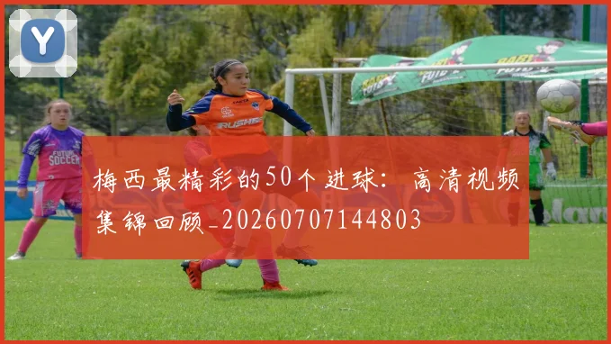 梅西最精彩的50个进球：高清视频集锦回顾_20260707144803