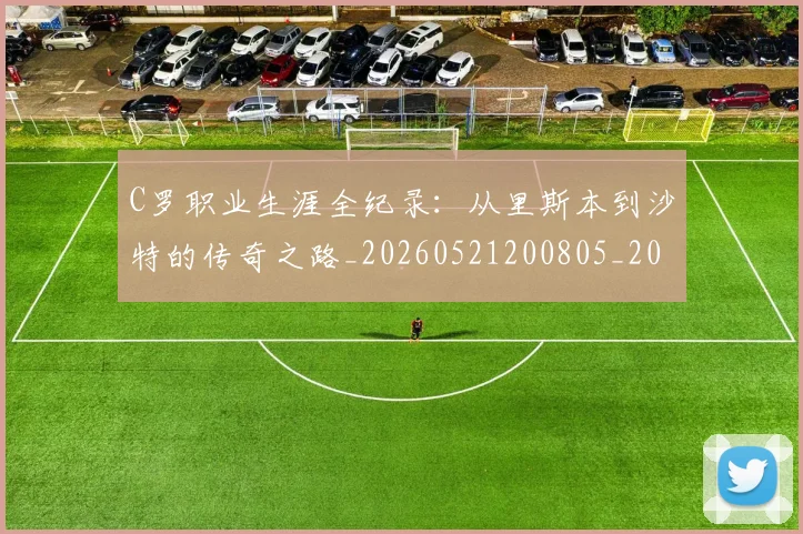 C罗职业生涯全纪录：从里斯本到沙特的传奇之路_20260521200805_20260701213928