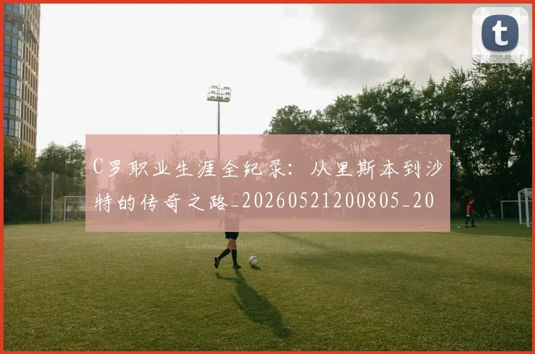 C罗职业生涯全纪录：从里斯本到沙特的传奇之路_20260521200805_20260701213928