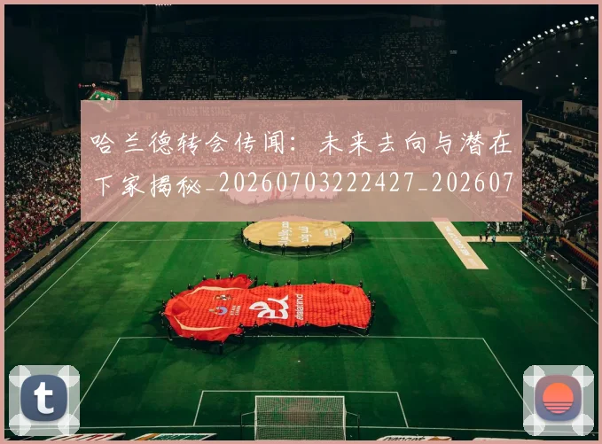 哈兰德转会传闻:未来去向与潜在下家揭秘_20260703222427_20260719160412