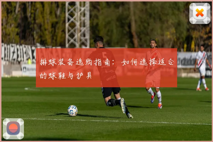 排球装备选购指南：如何选择适合的球鞋与护具