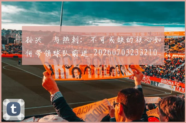 孙兴慜与热刺:不可或缺的核心如何带领球队前进_20260703233210_20260720192709