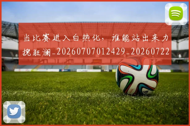 当比赛进入白热化，谁能站出来力挽狂澜_20260707012429_20260722155617
