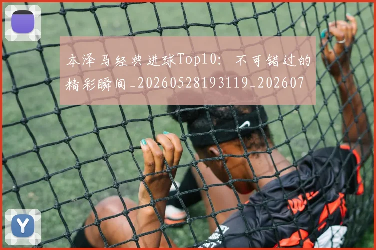 本泽马经典进球Top10：不可错过的精彩瞬间_20260528193119_20260731174519