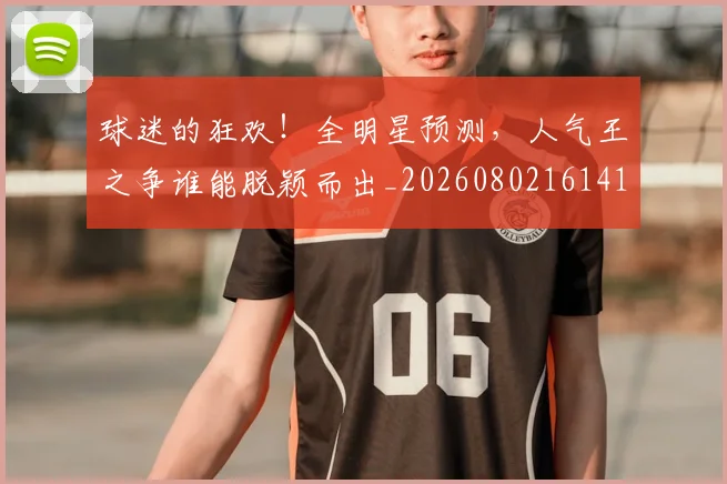 球迷的狂欢!全明星预测,人气王之争谁能脱颖而出_20260802161412