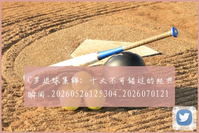 C罗进球集锦：十大不可错过的经典瞬间_20260526125304_20260701214101_20260713215146