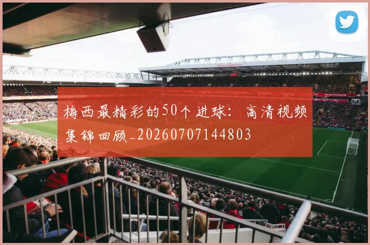 梅西最精彩的50个进球：高清视频集锦回顾_20260707144803